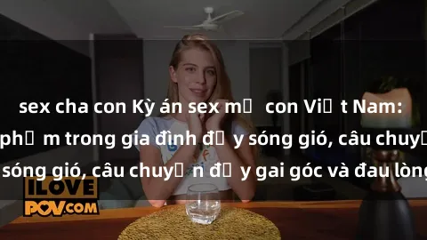 sex cha con Kỳ án sex mẹ con Việt Nam: Sự sở hữu và xâm phạm trong gia đình đầy sóng gió, câu chuyện đầy gai góc và đau lòng.