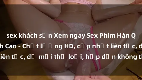 sex khách sạn Xem ngay Sex Phim Hàn Quốc Vietsub Đỉnh Cao - Chất lượng HD, cập nhật liên tục, đủ mọi thể loại, hấp dẫn không thể bỏ qua!