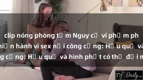 clip nóng phòng tắm Nguy cơ vi phạm pháp luật khi thực hiện hành vi sex nơi công cộng: Hậu quả và hình phạt có thể đối mặt