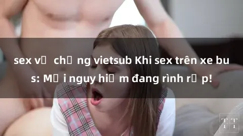 sex vợ chồng vietsub Khi sex trên xe bus: Mối nguy hiểm đang rình rập!