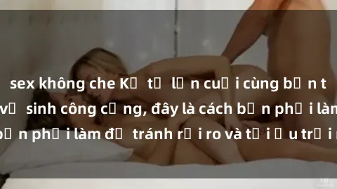 sex không che Kể từ lần cuối cùng bạn thực hành sex nhà vệ sinh công cộng, đây là cách bạn phải làm để tránh rủi ro và tối ưu trải nghiệm.