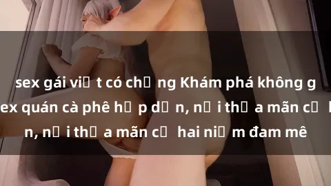 sex gái việt có chồng Khám phá không gian độc đáo tại sex quán cà phê hấp dẫn, nơi thỏa mãn cả hai niềm đam mê
