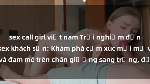 sex call girl việt nam Trải nghiệm đỉnh cao tình yêu tại sex khách sạn: Khám phá cảm xúc mới mẻ và đam mê trên chăn giường sang trọng, độc đáo, không giới hạn.