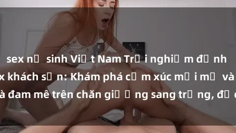 sex nữ sinh Việt Nam Trải nghiệm đỉnh cao tình yêu tại sex khách sạn: Khám phá cảm xúc mới mẻ và đam mê trên chăn giường sang trọng, độc đáo, không giới hạn.