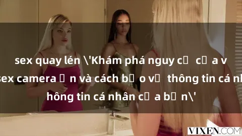 sex quay lén 'Khám phá nguy cơ của việc sử dụng sex camera ẩn và cách bảo vệ thông tin cá nhân của bạn'
