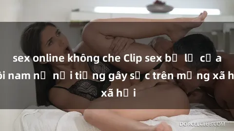 sex online không che Clip sex bị lộ của đôi nam nữ nổi tiếng gây sốc trên mạng xã hội