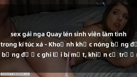 sex gái nga Quay lén sinh viên làm tình ngay trên giường trong kí túc xá - Khoảnh khắc nóng bỏng được ghi lại bí mật, khiến cả trường học xôn xao.