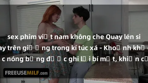 sex phim việt nam không che Quay lén sinh viên làm tình ngay trên giường trong kí túc xá - Khoảnh khắc nóng bỏng được ghi lại bí mật, khiến cả trường học xôn xao.