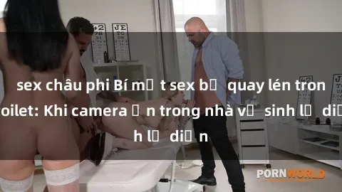 sex châu phi Bí mật sex bị quay lén trong toilet: Khi camera ẩn trong nhà vệ sinh lộ diện
