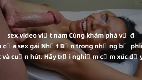 sex video việt nam Cùng khám phá vẻ đẹp và sức gợi cảm của sex gái Nhật Bản trong những bộ phim đầy nghệ thuật và cuốn hút. Hãy trải nghiệm cảm xúc đầy mới mẻ và sống động từ những cảnh quay tinh tế v