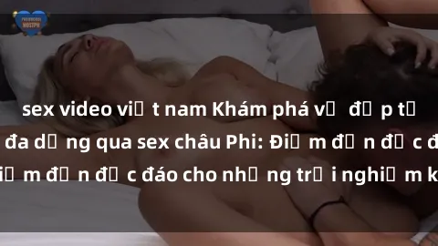 sex video việt nam Khám phá vẻ đẹp tự nhiên và văn hóa đa dạng qua sex châu Phi: Điểm đến độc đáo cho những trải nghiệm khó quên