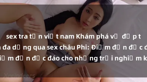 sex tra tấn việt nam Khám phá vẻ đẹp tự nhiên và văn hóa đa dạng qua sex châu Phi: Điểm đến độc đáo cho những trải nghiệm khó quên