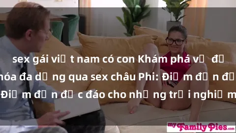 sex gái việt nam có con Khám phá vẻ đẹp tự nhiên và văn hóa đa dạng qua sex châu Phi: Điểm đến độc đáo cho những trải nghiệm khó quên