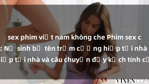 sex phim việt nam không che Phim sex cưỡng hiếp vietsub: Nữ sinh bị tên trộm cưỡng hiếp tại nhà và câu chuyện đầy kịch tính của vietsub