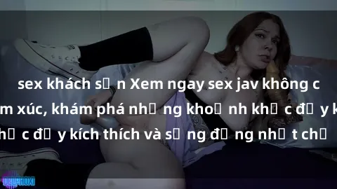 sex khách sạn Xem ngay sex jav không che để thỏa mãn cảm xúc, khám phá những khoảnh khắc đầy kích thích và sống động nhất chỉ trong click!