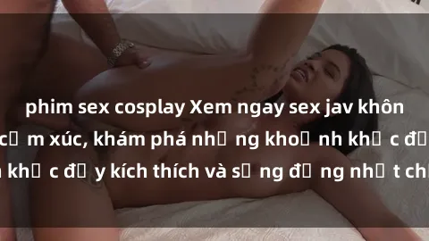 phim sex cosplay Xem ngay sex jav không che để thỏa mãn cảm xúc, khám phá những khoảnh khắc đầy kích thích và sống động nhất chỉ trong click!