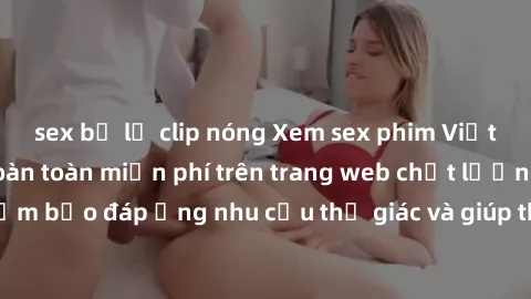 sex bị lộ clip nóng Xem sex phim Việt Nam không che hoàn toàn miễn phí trên trang web chất lượng cao. Đảm bảo đáp ứng nhu cầu thị giác và giúp thỏa mãn mong muốn của bạn.