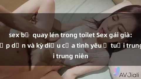 sex bị quay lén trong toilet Sex gái già: Sự hấp dẫn và kỳ diệu của tình yêu ở tuổi trung niên