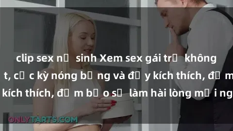clip sex nữ sinh Xem sex gái trẻ không che hấp dẫn nhất, cực kỳ nóng bỏng và đầy kích thích, đảm bảo sẽ làm hài lòng mọi người!