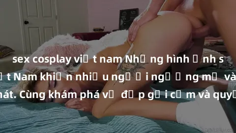sex cosplay việt nam Những hình ảnh sex gái sinh viên Việt Nam khiến nhiều người ngưỡng mộ và thèm khát. Cùng khám phá vẻ đẹp gợi cảm và quyến rũ của những cô gái trẻ này.