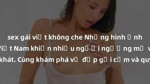sex gái việt không che Những hình ảnh sex gái sinh viên Việt Nam khiến nhiều người ngưỡng mộ và thèm khát. Cùng khám phá vẻ đẹp gợi cảm và quyến rũ của những cô gái trẻ này.