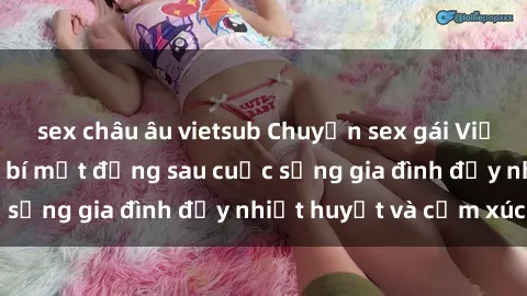 sex châu âu vietsub Chuyện sex gái Việt có chồng: Những bí mật đằng sau cuộc sống gia đình đầy nhiệt huyết và cảm xúc