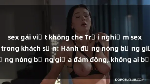 sex gái việt không che Trải nghiệm sex sinh viên sôi động trong khách sạn: Hành động nóng bỏng giữa đám đông, không ai bị bỏ lỡ