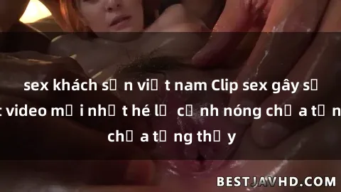 sex khách sạn việt nam Clip sex gây sốc: Loạt video mới nhất hé lộ cảnh nóng chưa từng thấy