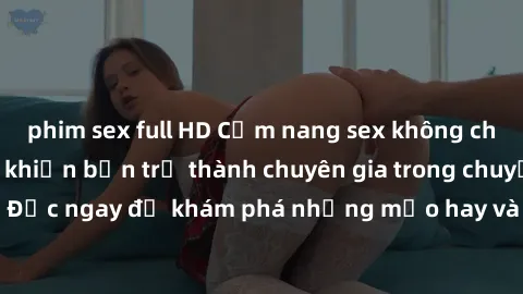 phim sex full HD Cẩm nang sex không che: Những bí quyết khiến bạn trở thành chuyên gia trong chuyện ấy! Đọc ngay để khám phá những mẹo hay và bí quyết tình dục không che.