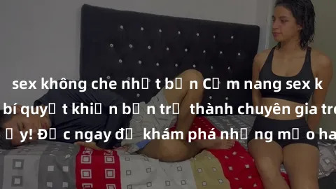 sex không che nhật bản Cẩm nang sex không che: Những bí quyết khiến bạn trở thành chuyên gia trong chuyện ấy! Đọc ngay để khám phá những mẹo hay và bí quyết tình dục không che.