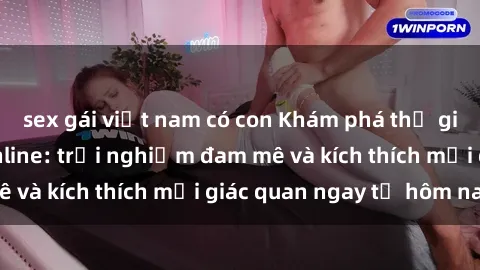sex gái việt nam có con Khám phá thế giới mới của sex online: trải nghiệm đam mê và kích thích mọi giác quan ngay từ hôm nay!