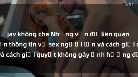 jav không che Những vấn đề liên quan đến việc tiếp cận thông tin về sex người lớn và cách giải quyết không gây ảnh hưởng đến trẻ em