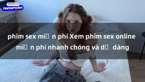 phim sex miễn phí Xem phim sex online miễn phí nhanh chóng và dễ dàng