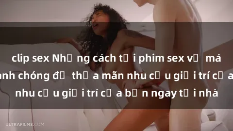 clip sex Những cách tải phim sex về máy đơn giản và nhanh chóng để thỏa mãn nhu cầu giải trí của bạn ngay tại nhà
