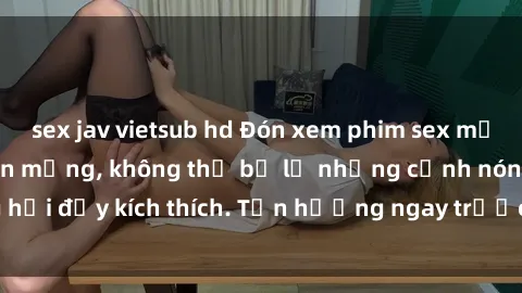sex jav vietsub hd Đón xem phim sex mới nhất đang hot trên mạng, không thể bỏ lỡ những cảnh nóng hổi đầy kích thích. Tận hưởng ngay trước khi bị xoá chóng mặt!