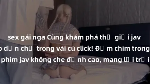 sex gái nga Cùng khám phá thế giới jav không che siêu hấp dẫn chỉ trong vài cú click! Đắm chìm trong những bộ phim jav không che đỉnh cao, mang lại trải nghiệm thú vị và đầy kích thích.