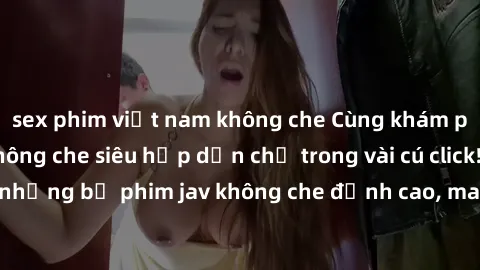 sex phim việt nam không che Cùng khám phá thế giới jav không che siêu hấp dẫn chỉ trong vài cú click! Đắm chìm trong những bộ phim jav không che đỉnh cao, mang lại trải nghiệm thú vị và đầy kích thích
