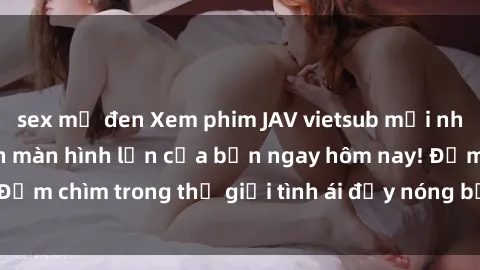 sex mỹ đen Xem phim JAV vietsub mới nhất và hấp dẫn trên màn hình lớn của bạn ngay hôm nay! Đắm chìm trong thế giới tình ái đầy nóng bỏng và kích thích.