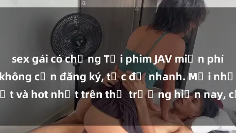 sex gái có chồng Tải phim JAV miễn phí chất lượng cao, không cần đăng ký, tốc độ nhanh. Mới nhất và hot nhất trên thị trường hiện nay, cập nhật hàng ngày.