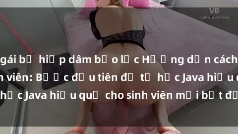 gái bị hiếp dâm bạo lực Hướng dẫn cách học Java cho sinh viên: Bước đầu tiên để tự học Java hiệu quả cho sinh viên mới bắt đầu là gì?