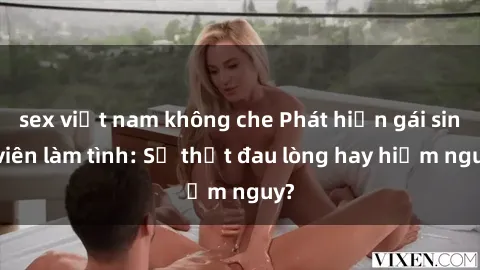 sex việt nam không che Phát hiện gái sinh viên làm tình: Sự thật đau lòng hay hiểm nguy?