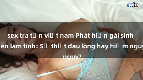 sex tra tấn việt nam Phát hiện gái sinh viên làm tình: Sự thật đau lòng hay hiểm nguy?