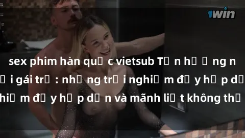 sex phim hàn quốc vietsub Tận hưởng niềm vui của sex với gái trẻ: những trải nghiệm đầy hấp dẫn và mãnh liệt không thể bỏ lỡ