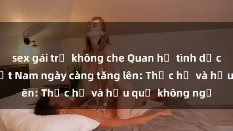 sex gái trẻ không che Quan hệ tình dục của nữ sinh Việt Nam ngày càng tăng lên: Thực hư và hậu quả không ngờ