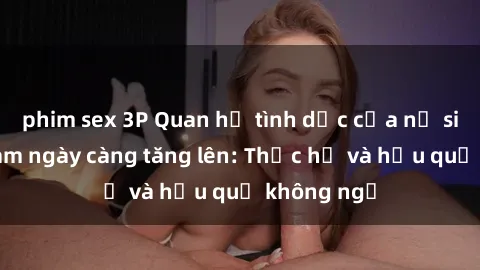 phim sex 3P Quan hệ tình dục của nữ sinh Việt Nam ngày càng tăng lên: Thực hư và hậu quả không ngờ