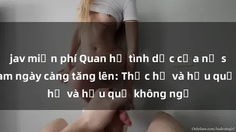 jav miễn phí Quan hệ tình dục của nữ sinh Việt Nam ngày càng tăng lên: Thực hư và hậu quả không ngờ