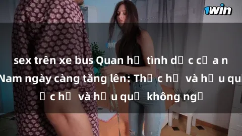 sex trên xe bus Quan hệ tình dục của nữ sinh Việt Nam ngày càng tăng lên: Thực hư và hậu quả không ngờ
