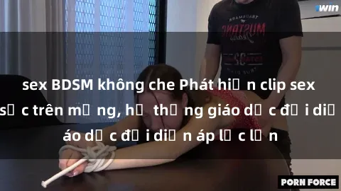 sex BDSM không che Phát hiện clip sex nữ sinh gây sốc trên mạng, hệ thống giáo dục đối diện áp lực lớn