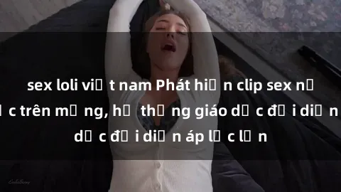 sex loli việt nam Phát hiện clip sex nữ sinh gây sốc trên mạng, hệ thống giáo dục đối diện áp lực lớn