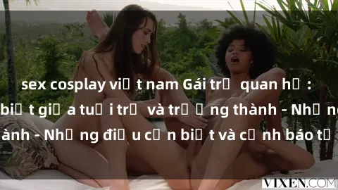 sex cosplay việt nam Gái trẻ quan hệ: Mối quan hệ khác biệt giữa tuổi trẻ và trưởng thành - Những điều cần biết và cảnh báo từ chuyên gia